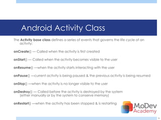 Android Activity Class
The Activity base class defines a series of events that governs the life cycle of an
   activity:

onCreate() — Called when the activity is first created

onStart() — Called when the activity becomes visible to the user

onResume() —when the activity starts interacting with the user

onPause() —current activity is being paused & the previous activity is being resumed

onStop() —when the activity is no longer visible to the user

onDestroy() — Called before the activity is destroyed by the system
   (either manually or by the system to conserve memory)

onRestart() —when the activity has been stopped & is restarting



                                                                                       36
 
