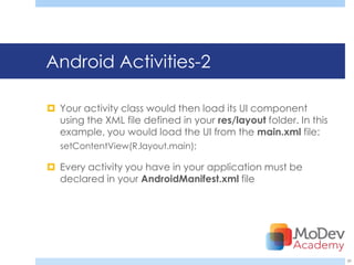 Android Activities-2

 Your activity class would then load its UI component
  using the XML file defined in your res/layout folder. In this
  example, you would load the UI from the main.xml file:
   setContentView(R.layout.main);

 Every activity you have in your application must be
  declared in your AndroidManifest.xml file




                                                                  39
 