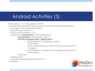 Android Activities (3)
<?xml version=‖1.0‖ encoding=‖utf-8‖?>
<manifest xmlns:android=‖http://schemas.android.com/apk/res/android‖
  package=‖com.example.Activities‖
  android:versionCode=‖1‖
  android:versionName=‖1.0‖>
  <application android:icon=‖@drawable/icon‖
           android:label=‖@string/app_name‖>
           <activity android:name=”.MainActivity”
                      android:label=‖@string/app_name‖>
                      <intent-filter>
                      <action android:name=‖android.intent.action.MAIN‖ />
                      <category
                      android:name=‖android.intent.category.LAUNCHER‖ />
                      </intent-filter>
           </activity>
  </application>
  <uses-sdk android:minSdkVersion=‖9‖ />
</manifest>



                                                                             40
 