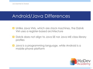 Java Essentials for Android




Android/Java Differences

 Unlike Java VMs, which are stack machines, the Dalvik
  VM uses a register-based architecture

 Dalvik does not align to Java SE nor Java ME class library
  profiles

 Java is a programming language, while Android is a
  mobile phone platform




                                                               9
 