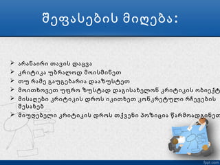 შეფასების მიღება :


 არანაირი თავის დაცვა
 კრიტიკა უბრალოდ მოისმინეთ
 თუ რამე გაუგებარია დააზუსტეთ
 მოითხოვეთ უფრო ზუსტად დაგისახელონ კრიტიკის ობიექტ
 მისაღები კრიტიკის დროს იკითხეთ კონკრეტული რჩევების
  შესახებ
 მიუღებელი კრიტიკის დროს თქვენი პოზიცია წარმოადგინეთ
 