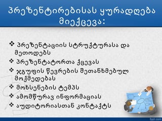 პრეზენტირებისას ყურადღება
        მიექცევა :

 პრეზენტაციის სტრუქტურასა და
 მეთოდებს
 პრეზენტატორთა ქცევას
 ჯგუფის წევრების შეთანხმებულ
 მოქმედებას
 მოხსენების ტემპს
 ამომწურავ ინფორმაციას
 აუდიტორიასთან კონტაქტს
 