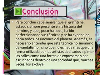 Para concluir cabe señalar que el graffiti ha
estado siempre presente en la historia del
hombre, y que , poco ha poco, ha ido
perfeccionando sus técnicas y se ha expandido
hacia todos los rincones del planeta. Además, es
necesario entender que esta técnica no sinónimo
de vandalismo , sino que no es nada mas que una
forma utilizada por los artistas dedicados a pintar
las calles como una forma de expresarse y ser
escuchados dentro de una sociedad que, muchas
veces, los excluye.
 