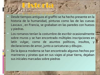  Desde tiempos antiguos el graffiti se ha hecho presente en laDesde tiempos antiguos el graffiti se ha hecho presente en la
historia de la humanidad, pinturas como las de las cuevashistoria de la humanidad, pinturas como las de las cuevas
Laxcaus , en Francia, se grababan en las paredes con huesosLaxcaus , en Francia, se grababan en las paredes con huesos
y piedras.y piedras.
 Los romanos tenían la costumbre de escribir ocasionalmenteLos romanos tenían la costumbre de escribir ocasionalmente
sobre muros y se han encontrado múltiples inscripciones ensobre muros y se han encontrado múltiples inscripciones en
latín vulgar, como de asuntos políticos, insultos, ylatín vulgar, como de asuntos políticos, insultos, y
declaraciones de amor, junto a caricaturas y dibujos .declaraciones de amor, junto a caricaturas y dibujos .
 De la época moderna se han encontrado algunos hechos porDe la época moderna se han encontrado algunos hechos por
marineros y piratas que en sus viajes al pisar tierra, dejabanmarineros y piratas que en sus viajes al pisar tierra, dejaban
sus iníciales marcadas sobre piedrassus iníciales marcadas sobre piedras
 