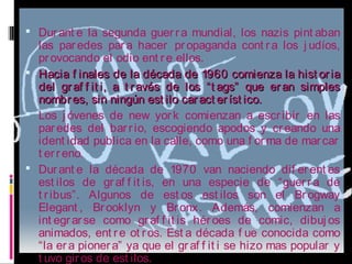  Durant e la segunda guerra mundial, los nazis pint aban
las paredes para hacer propaganda cont ra los j udíos,
provocando el odio ent re ellos.
 Hacia f inales de la década de 1960 comienza la hist oriaHacia f inales de la década de 1960 comienza la hist oria
del graf f it i, a t ravés de los “t ags” que eran simplesdel graf f it i, a t ravés de los “t ags” que eran simples
nombres, sin ningún est ilo caract eríst ico.nombres, sin ningún est ilo caract eríst ico.
 Los j óvenes de new york comienzan a escribir en las
paredes del barrio, escogiendo apodos y creando una
ident idad publica en la calle, como una f orma de marcar
t erreno.
 Durant e la década de 1970 van naciendo dif erent es
est ilos de graf f it is, en una especie de “guerra de
t ribus”. Algunos de est os est ilos son el Brogway
Elegant , Brooklyn y Bronx. Además, comienzan a
int egrarse como graf f it is héroes de comic, dibuj os
animados, ent re ot ros. Est a década f ue conocida como
“la era pionera” ya que el graf f it i se hizo mas popular y
t uvo giros de est ilos.
 