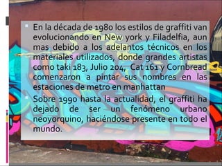  En la década de 1980 los estilos de graffiti van
evolucionando en New york y Filadelfia, aun
mas debido a los adelantos técnicos en los
materiales utilizados, donde grandes artistas
como taki 183, Julio 204, Cat 161 y Cornbread
comenzaron a pintar sus nombres en las
estaciones de metro en manhattan
 Sobre 1990 hasta la actualidad, el graffiti ha
dejado de ser un fenómeno urbano
neoyorquino, haciéndose presente en todo el
mundo.
 