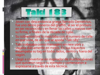  Joven con descendencia griega llamado Demetrius,
fue uno de los pioneros del graffiti, al ser el primero
en ser reconocido y en llenar las calles y metros con
su firma, a finales de la década de 1960.
 Su sobrenombre lo mezclaba con el numero de calle
en que vivia, de ahí que se apoda “Taki 183”.
 Taki trabajaba como mensajero en new york y
viajaba diariamente en metro. En sus trayectos
estampaba su tag en todos lados, dentro y fuera del
vagón.
 Llegó a convertirse en inspirador de muchos jóvenes
que quisieron seguir su ejemplo y comenzaron a
expresarse a través de esta técnica.
 