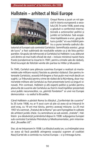 90
„Discursul de cucerire” al lui Hallstein, din 1939
Hallstein – arhitect al Noii Europe
Oraşul Roma a jucat un rol spe-
cial în istoria europeană a seco-
lului 20. În iunie 1938, acest oraş
a găzduit o conferinţă interna-
ţională a acţionarilor politici şi
juridici ai Cartelului. Sub acope-
rirea înşelătoare a unui „grup de
lucru juridic” ei s-au întâlnit pen-
tru a pune temelia cadrului dic-
tatorial al Europei sub controlul Cartelului. Semnificaţia acestui „grup
de lucru” a fost subliniată de rezoluţiile votate ca şi de lista partici-
panţilor. Grupului de tehnocraţi ai Cartelului lui Hallstein i s-au alăturat
unii dintre cei mai înalţi oficiali de stat – inclusiv ministrul nazist Hans
Frank (condamnat la moarte în 1947, pentru crimele sale de război),
fiind încurajat de felicitări venite din partea lui Hitler şi Mussolini.
În 1945, Cartelul care plănuia cucerirea Europei a realizat că mario-
netele sale militare nazist/fasciste au pierdut războiul. Dar pentru in-
teresele Cartelului, această înfrângere a fost puţin mai mult decât un
sughiţ. La Tribunalul pentru crime de război de la Nürnberg, doar ma-
rionetele militare ale Cartelului au fost prezentate lumii ca singurii vi-
novaţi. Prin contrast, Hallstein şi alţi experţi politici şi juridici pentru
planurile de cucerire ale Cartelului au fost în mod înşelător prezentaţi
unui public necunoscător, ca „părinţii fondatori” ai unei noi Europe
democratice – cu sediul la Bruxelles.
Când Hallstein a părăsit Roma la sfârşitul „Conferinţei de cucerire”
la 25 iunie 1938, nu ar fi avut cum să ştie că avea să se întoarcă în
acel oraş, cu 19 ani mai târziu, pentru aceeaşi misiune. La 25 mai
1957 el a semnat „Tratatul de la Roma” pe care îl pregătise în calitate
de arhitect juridic cheie. Cu semnătura sa sub aceste „tratate”, Hal-
lstein şi-a desăvârşit jurământul depus în 1938: subjugarea Europei
sub controlul Cartelului Petrolului şi Medicamentelor, prin interme-
diul „Bruxelles UE”.
Dar, să ne întoarcem în 1938. La sfârşitul acelui an, s-a întâmplat ceva
ce avea să facă posibilă atingerea scopului suprem al coaliţiei
Nazi/Cartel de a controla nu numai Europa – ci şi întreaga lume.
 