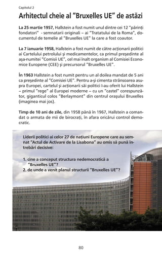 Arhitectul cheie al “Bruxelles UE” de astăzi
La 25 martie 1957, Hallstein a fost numit unul dintre cei 12 “părinţi
fondatori” - semnatarii originali – ai “Tratatului de la Roma”, do-
cumentul de temelie al “Bruxelles UE” la care a fost coautor.
La 7 ianuarie 1958, Hallstein a fost numit de către acţionarii politici
ai Cartelului petrolului şi medicamentelor, ca primul preşedinte al
aşa-numitei “Comisii UE”, cel mai înalt organism al Comisiei Econo-
mice Europene (CEE) şi precursorul “Bruxelles UE”.
În 1963 Hallstein a fost numit pentru un al doilea mandat de 5 ani
ca preşedinte al “Comisiei UE”. Pentru a-şi cimenta strânsoarea asu-
pra Europei, cartelul şi acţionarii săi politici I-au oferit lui Hallstein
– primul “rege” al Europei moderne – cu un “castel” corespunză-
tor, giganticul colos “Berlaymont” din centrul oraşului Bruxelles
(imaginea mai jos).
Timp de 10 ani de zile, din 1958 până în 1967, Hallstein a coman-
dat o armata de mii de birocraţi, în afara oricărui control demo-
cratic.
Liderii politici ai celor 27 de naţiuni Europene care au sem-
nat “Actul de Activare de la Lisabona” au omis să pună în-
trebări decisive:
1. cine a conceput structura nedemocratică a
“Bruxelles UE”?
2. de unde a venit planul structurii “Bruxelles UE”?
80
Capitolul 2
 