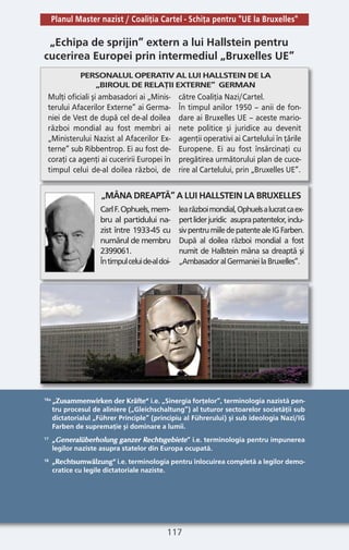 117
16a
„Zusammenwirken der Kräfte“ i.e. „Sinergia forţelor”, terminologia nazistă pen-
tru procesul de aliniere („Gleichschaltung”) al tuturor sectoarelor societăţii sub
dictatorialul „Führer Principle” (principiu al Führerului) şi sub ideologia Nazi/IG
Farben de supremaţie şi dominare a lumii.
17 „Generalüberholung ganzer Rechtsgebiete“ i.e. terminologia pentru impunerea
legilor naziste asupra statelor din Europa ocupată.
18 „Rechtsumwälzung“ i.e. terminologia pentru înlocuirea completă a legilor demo-
cratice cu legile dictatoriale naziste.
„Echipa de sprijin” extern a lui Hallstein pentru
cucerirea Europei prin intermediul „Bruxelles UE”
PERSONALUL OPERATIV AL LUI HALLSTEIN DE LA
„BIROUL DE RELAŢII EXTERNE” GERMAN
Mulţi oficiali şi ambasadori ai „Minis-
terului Afacerilor Externe” ai Germa-
niei de Vest de după cel de-al doilea
război mondial au fost membri ai
„Ministerului Nazist al Afacerilor Ex-
terne” sub Ribbentrop. Ei au fost de-
coraţi ca agenţi ai cuceririi Europei în
timpul celui de-al doilea război, de
către Coaliţia Nazi/Cartel.
În timpul anilor 1950 – anii de fon-
dare ai Bruxelles UE – aceste mario-
nete politice şi juridice au devenit
agenţii operativi ai Cartelului în ţările
Europene. Ei au fost însărcinaţi cu
pregătirea următorului plan de cuce-
rire al Cartelului, prin „Bruxelles UE”.
CarlF.Ophuels,mem-
bru al partidului na-
zist între 1933-45 cu
numărul de membru
2399061.
Întimpulceluide-aldoi-
learăzboimondial,Ophuelsalucratcaex-
pertliderjuridic asuprapatentelor,inclu-
sivpentrumiiledepatentealeIGFarben.
După al doilea război mondial a fost
numit de Hallstein mâna sa dreaptă şi
„AmbasadoralGermanieilaBruxelles”.
„MÂNADREAPTĂ”ALUIHALLSTEINLABRUXELLES
Planul Master nazist / Coaliţia Cartel - Schiţa pentru "UE la Bruxelles"
 
