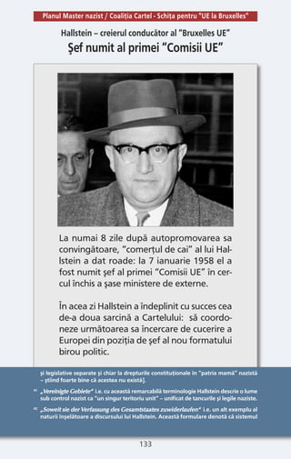 133
şi legislative separate şi chiar la drepturile constituţionale în “patria mamă” nazistă
– ştiind foarte bine că acestea nu există].
41 „Vereinigte Gebiete“ i.e. cu această remarcabilă terminologie Hallstein descrie o lume
sub control nazist ca “un singur teritoriu unit” – unificat de tancurile şi legile naziste.
42 „Soweit sie der Verfassung des Gesamtstaates zuwiderlaufen“ i.e. un alt exemplu al
naturii înşelătoare a discursului lui Hallstein. Această formulare denotă că sistemul
Hallstein – creierul conducător al “Bruxelles UE”
Şef numit al primei “Comisii UE”
La numai 8 zile după autopromovarea sa
convingătoare, “comerţul de cai” al lui Hal-
lstein a dat roade: la 7 ianuarie 1958 el a
fost numit şef al primei “Comisii UE” în cer-
cul închis a şase ministere de externe.
În acea zi Hallstein a îndeplinit cu succes cea
de-a doua sarcină a Cartelului: să coordo-
neze următoarea sa încercare de cucerire a
Europei din poziţia de şef al nou formatului
birou politic.
Planul Master nazist / Coaliţia Cartel - Schiţa pentru "UE la Bruxelles"
 