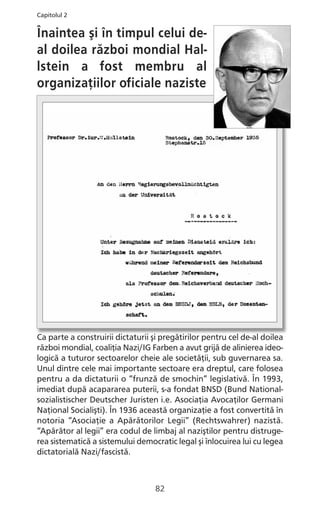 Înaintea şi în timpul celui de-
al doilea război mondial Hal-
lstein a fost membru al
organizaţiilor oficiale naziste
Ca parte a construirii dictaturii şi pregătirilor pentru cel de-al doilea
război mondial, coaliţia Nazi/IG Farben a avut grijă de alinierea ideo-
logică a tuturor sectoarelor cheie ale societăţii, sub guvernarea sa.
Unul dintre cele mai importante sectoare era dreptul, care folosea
pentru a da dictaturii o “frunză de smochin” legislativă. În 1993,
imediat după acapararea puterii, s-a fondat BNSD (Bund National-
sozialistischer Deutscher Juristen i.e. Asociaţia Avocaţilor Germani
Naţional Socialişti). În 1936 această organizaţie a fost convertită în
notoria “Asociaţie a Apărătorilor Legii” (Rechtswahrer) nazistă.
“Apărător al legii” era codul de limbaj al naziştilor pentru distruge-
rea sistematică a sistemului democratic legal şi înlocuirea lui cu legea
dictatorială Nazi/fascistă.
82
Capitolul 2
 
