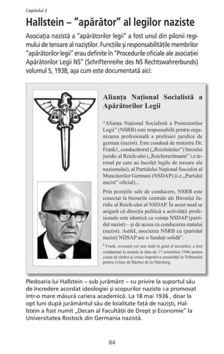Pledoaria lui Hallstein – sub jurământ – cu privire la suportul său
de încredere acordat ideologiei şi scopurilor naziste i-a promovat
într-o mare măsură cariera academică. La 18 mai 1936 , doar la
opt luni după jurământul său de loialitate faţă de nazişti, Hal-
lstein a fost numit „Decan al Facultăţii de Drept şi Economie” la
Universitatea Rostock din Germania nazistă.
84
Alianţa Naţional Socialistă a
Apărătorilor Legii
“Alianţa Naţional Socialistă a Protectorilor
Legii” (NSRB) este responsabilă pentru orga-
nizarea profesională a profesiei juridice de
german (nazist). Este condusă de ministru Dr.
Frank1, conducătorul („Reichsleiter”) biroului
juridic al Reich-ului („Reichsrechtsamt” i.e.te-
renul pe care au încolţit legile de teroare ale
nazismului), al Partidului Naţional Socialist al
Muncitorilor Germani (NSDAP) (i.e.„Partidul
nazist” oficial)...
Prin poziţiile sale de conducere, NSRB este
conectat la birourile centrale ale Biroului Ju-
ridic al Reich-ului al NSDAP. În acest mod se
asigură că direcţia politică a activităţii profe-
sionale este identică cu voinţa NSDAP (parti-
dul nazist) – şi de aceea cu conducerea statului
(nazist). Astfel, asocierea NSRB cu (partidul
nazist) NDSAP are o fundaţi solidă”.
1
Frank, avocatul cel mai înalt în grad al naziştilor, a fost
condamnat la moarte la data de 17 octombrie 1946 pentru
crime de război şi crime împotriva umanităţii la Tribunalul
pentru Crime de Război de la Nürnberg.
Hallstein – “apărător” al legilor naziste
Asociaţia nazistă a “apărătorilor legii” a fost unul din pilonii regi-
mului de teroare al naziştilor. Funcţiile şi responsabilităţile membrilor
“apărătorilor legii” erau definite în “Procedurile oficiale ale asociaţiei
Apărătorilor Legii NS” (Schriftenreihe des NS Rechtswahrerbunds)
volumul 5, 1938, aşa cum este documentată aici:
Capitolul 2
 