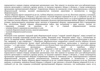 определяется в первую очередь интересами организации огня. Оно зависит от наличия мест для наблюдательных
пунктов артиллерии и тяжелого оружия пехоты, от наличия хорошего обзора и обстрела, а также возможности
организации противотанковой обороны". Современная оборона по немецкому уставу характеризовалась глубиной
оборонительной системы, высокой насыщенностью огневыми средствами и активностью в ведении
оборонительного боя.
Корпус оборонял фронт шириной 25-30 км, глубина обороны составляла 15-20 км. Пехотные дивизии, в основном,
занимали боевой порядок, в обороне, в два эшелона с полосой обороны шириной 8-10 км. и глубиной 5-6 км. Для
создания устойчивой противотанковой обороны считалось, что необходимо иметь 12-15 артиллерийских орудий на 1
км. главного участка обороны, также большое внимание уделялось противотанковым минам. Оборона, по немецким
уставам, предусматривала следующие виды: жесткую и подвижную оборону; сдерживающий бой и прекращение
боя, отступление. Боевой порядок обороняющихся войск, при построении в один эшелон, состоял из:
- передовых позиций на удалении 10 км. от главной оборонительной полосы;
- позиции боевого охранения на удалении 2-3 км;
- главной оборонительной полосы, занятой дивизиями;
- тыловой оборонительной полосы;
- резерва.
Немецкий устав называет передний край оборонительной полосы "главной линией обороны", перед которой (не
достигнув которой) атакующий должен быть разбит. Немецкий устав "Вождение войск" 1933 г., основываясь на
опыте 1-й мировой войны, требовал подходить к выбору позиции с точки зрения интересов артиллерии и пехоты.
Так, например, в 445 говорилось: "...Передовые оборонительные сооружения главной полосы обороны должны
располагаться достаточно далеко перед наблюдательными пунктами артиллерии и тяжелого оружия
пехоты...", а ст 446 гласил: "...Оборона главной полосы должна быть так подготовлена огнем всех видов оружия,
чтобы наступление противника захлебнулось перед ее передним краем".
Вышедший 18.01.40 немецкий устав HDV 130/9 "Вождение и бой пехоты" признает за артиллерией, пехотой и
противотанковой обороной равные права". В ст 232 этого устава говорится: "Начертание переднего края
определяется в первую очередь интересами организации огня. Оно зависит от наличия мест для наблюдательных
пунктов артиллерии и тяжелого оружия пехоты, от наличия хорошего обзора и обстрела, а также возможности
организации противотанковой обороны".Современная оборона по немецкому уставу характеризовалась глубиной
оборонительной системы, высокой насыщенностью огневыми средствами и активностью в ведении
оборонительного боя. Корпус оборонял фронт шириной 25-30 км, глубина обороны составляла 15-20 км. Пехотные
дивизии, в основном, занимали боевой порядок, в обороне, в два эшелона с полосой обороны шириной 8-10 км. и
глубиной 5-6 км. Для создания устойчивой противотанковой обороны считалось, что необходимо иметь 12-15
 