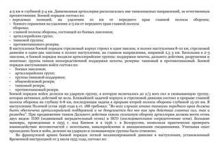 4-5 км и глубиной 3-4 км. Дивизионная артиллерия располагалась вне танкоопасных направлений, за естественным
препятствиями. Боевой порядок состоял из:
- передовых позиций, на удалении 10 км от переднего края главной полосы обороны;
- боевого охранения на удалении 2-3 км от переднего края главной полосы
обороны;
- главной полосы обороны, состоящей из боевых эшелонов;
- артиллерийских групп;
- танковой группы;
- противотанкового резерва.
В наступлении боевой порядок стрелковый корпус строил в один эшелон, в полосе наступления 8-10 км, стрелковой
дивизии в один-два эшелона в полосе наступления, на главном направлении, шириной 2,5 3 км. Батальона в 2-3
эшелона, в боевой порядок входили артиллерийские группы: поддержки пехоты, дальнего действия, разрушения и
зенитные; группа танков непосредственной поддержки пехоты; резервы: танковый и противотанковый. Боевой
порядок наступающих войск состоял из:
- боевых эшелонов;
- артиллерийских групп;
- группы танковой поддержки;
- общевойсковой резерв;
- танковый резерв;
- противотанковый резерв.
Боевой порядок войск делился на ударную группу, в которую включалось до 2/3 всех сил и сковывающую группу,
которая активных действий не вела. Ближайшей задачей корпуса и стрелковой дивизии состоял в прорыве главной
полосы обороны на глубину 6-8 км, последующая задача в прорыве второй полосы обороны глубиной 15-20 км. В
наступлении Полевой устав 1936 года в ст. 188 требовал: "Во всех случаях атака танками переднего края должна
быть обеспечена артиллерийской поддержкой и не допускается без нее как при действии главных сил, так и
разведки". При продвижении танков Дальнего действия сквозь сплошную оборону артиллерия должна вести огонь
двух видов: ПЗО (подвижный заградительный огонь) и ПСО (последовательное сосредоточение огня). Большие
маневры, проведенные в 1935 г. под Киевом и в 1936 г. в Белоруссии, позволили практически проверить
взаимодействие мотомехчастей с пехотными, кавалерийскими и авиационными соединениями. Учитывая опыт
прошедших боев и войн, деление на ударную и сковывающую группы было отменено.
Во французской армии боевой порядок легкой механизированной дивизии в наступлении, установленный
Временной инструкцией от 3 июля 1935 года, состоял из:
 