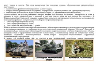 атаку танков и пехоты. При этом выдвигались три основных условия, обеспечивающих артиллерийское
наступление:
- массирование артиллерии на направлении главного удара;
- непрерывность артиллерийской поддержки и непрерывность сопровождения на всю глубину боя (операции);
- немедленное использование результатов огня артиллерии для достижения целей боя (операции).
Артиллерийское наступление связывало воедино вопросы массирования артиллерии, организации ее огня и
маневра, а также взаимодействие с авиацией и другими родами войск на весь период боя (операции). В
Сталинградской наступательной операции впервые было применено массированное использование артиллерии, по
плану артиллерийского наступления, который предусматривал три периода:
- артиллерийскую подготовку атаки;
- артиллерийскую поддержку атаки;
- артиллерийское обеспечение боя в глубине.
Наступательные операции, советских войск начинались обычно из положения непосредственного соприкосновения
с противником, прорывом его заблаговременно подготовленной позиционной обороны. "Отскоки", быстрый и
неожиданный для наступающих войск отход обороняющихся на расположенные в глубине оборонительные рубежи,
немецких войск не предоставлял возможности наступающим, к значительному отрыву от наступающих войск,
имеющих подвижные механизированные войска, которые немедленно восстанавливали нарушенное
соприкосновение с противником.
В период 2-й мировой войны бой, по участию в нем подразделений артиллерии, танков, самоходных
 