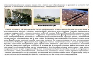 артиллерийских установок, авиации, саперов стал в полной мере общевойсковым, по развитию на местности стал
глубоким, по обеспечению разнообразной техникой стал технически насыщенным.
Развитие тактики во 2-ю мировую войну следует рассматривать в развитии взаимодействия всех родов войск, в
неразрывной связи действий стрелковых подразделений с действиями артиллерийских, танковых, авиационных и
саперных подразделений, с совершенствованием их боевой техники. Во Второй Мировой войне появились новые
средства борьбы, произошли изменения в вооружении. Под влиянием этих факторов возросла огневая и ударная
мощь, маневренность войск, что привело к изменению организационно-штатной структуры войск и к изменением в
тактике ведения общевойскового боя. В ходе войны непрерывно шло теоретическое обобщение боевого опыта
войск. Выработанные практикой способы подготовки и ведения боя подразделениями, частями и соединениями
своевременно обобщались и развивались. Новые принципы тактики находили отражение в приказах и директивах,
в уставах, наставлениях, инструкциях и других официальных документах. Правильность теоретических положений
и выводов проверялась практикой подготовки и ведения боя в различных условиях боевой обстановки. После
окончания Второй мировой войны тактика развивалась на базе богатейшего опыта, накопленного в ходе войны,
совершенствования средств вооруженной борьбы и организационной структуры войск, полной их моторизации и
механизации, а также с учетом изменений в боевой технике, организации войск и тактике вероятных противников.
Основное внимание уделялось углубленному исследованию и обобщению боевого опыта подразделений, частей и
соединений, совершенствованию способов подготовки и ведения боя, применявшихся в годы войны.
 