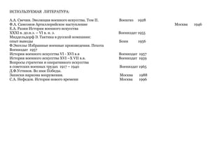 ИСПОЛЬЗУЕМАЯ ЛИТЕРАТУРА:
А.А. Свечин. Эволюция военного искусства. Том II. Военгиз 1928
Ф.А. Самсонов Артиллерийское наступление Москва 1946
Е.А. Разин История военного искусства
XXXI в. до.н.э. – VI в. н. э. Воениздат 1955
Миддельдорф Э. Тактика в русской компании:
опыт выводы Бонн 1956
Ф.Энгельс Избранные военные произведения. Пехота
Воениздат 1957
История военного искусства VI - XVI в.в Воениздат 1957
История военного искусства XVI –X VII в.в. Воениздат 1959
Вопросы стратегии и оперативного искусства
в советских военных трудах 1917 – 1940 Воениздат 1965
Д.Ф.Устинов. Во имя Победы.
Записки наркома вооружения. Москва 1988
С.А. Нефедов. История нового времени Москва 1996
 