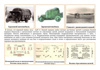 К началу 1-й мировой войны 1914 - 1918 гг. боевой порядок войск состоял из боевых частей и резерва. Боевой
порядок батальона в наступлении состоял из стрелковых цепей, ротной поддержки и батальонной поддержки
(резерва). Пехота действовала в рассыпном строю. Наступающие подразделения выстраивались в цепь, с
интервалом между пехотинцами 1-2 м. Подразделения ротной поддержки предназначались для замены солдат
выбывших из цепи и для создания большей плотности огня. При таком построении командир батальона не мог
оказать активного влияния на ход боя и сосредотачивать силы и огонь в определенном месте для достижения
перевеса над противником.
 