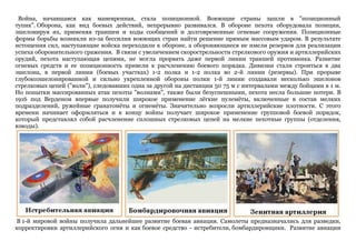 Война, начавшаяся как маневренная, стала позиционной. Воюющие страны зашли в "позиционный
тупик". Оборона, как вид боевых действий, непрерывно развивался. В обороне пехота оборудовала позиции,
эшелонируя их, применяя траншеи и ходы сообщений и долговременные огневые сооружения. Позиционные
формы борьбы возникли из-за бессилия воюющих стран найти решение прямым массовым ударом. В результате
истощения сил, наступающие войска переходили к обороне, а обороняющиеся не имели резервов для реализации
успеха оборонительного сражения. В связи с увеличением скорострельности стрелкового оружия и артиллерийских
орудий, пехота наступающая цепями, не могла прорвать даже первой линии траншей противника. Развитие
огневых средств и ее позиционность привели к расчленению боевого порядка. Дивизии стали строиться в два
эшелона, в первой линии (боевых участках) 1-2 полка и 1-2 полка во 2-й линии (резервы). При прорыве
глубокоэшелонированной и сильно укрепленной обороны полки 1-й линии создавали несколько эшелонов
стрелковых цепей ("волн"), следовавших одна за другой на дистанции 50 75 м с интервалами между бойцами в 1 м.
Но попытки массированных атак пехоты "волнами", также были безуспешными, пехота несла большие потери. В
1916 под Верденом впервые получили широкое применение лѐгкие пулемѐты, включенные в состав мелких
подразделений, ружейные гранатомѐты и огнемѐты. Значительно возросли артиллерийские плотности. С этого
времени начинает оформляться и к концу войны получает широкое применение групповой боевой порядок,
который представлял собой расчленение сплошных стрелковых цепей на мелкие пехотные группы (отделения,
взводы).
В 1-й мировой войны получила дальнейшее развитие боевая авиация. Самолеты предназначались для разведки,
корректировки артиллерийского огня и как боевое средство - истребители, бомбардировщики. Развитие авиации
 