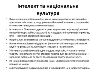 Інтелект та національна
культура
• Якщо першою проблемою існування інтелектуалізму є мотиваційна
адекватність інтелекту, то другою проблемою існування є розрив між
інтелектом та національною культурою.
• Інтелект все більше продукують транснаціональні корпорації, світові
мережі (інформаційні, соціальні), та наддержавні проекти (наприклад,
ВАК — великий адронний колайдер).
• Національні держави все менше продукують інтелектуальні продукти.
• Навіть коли національні держави фінансують інтелектуальні мережі,
клуби та фундаментальну науку, інтелект є незалежним.
• У інтелекту є найважливіша для людства функція, — саме інтелект
творить нові смисли життя, створює простір для розвитку цивілізації і
запобігає суспільній депресії поглядом на перспективу вічності.
• На націю працює креативний клас нації. Справжній інтелект ніколи не
працює на націю.
• Інтелектуал не є націоналістом, а націоналіст не є інтелектуалом.
 