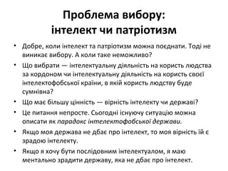 Проблема вибору:
інтелект чи патріотизм
• Добре, коли інтелект та патріотизм можна поєднати. Тоді не
виникає вибору. А коли таке неможливо?
• Що вибрати — інтелектуальну діяльність на користь людства
за кордоном чи інтелектуальну діяльність на користь своєї
інтелектофобської країни, в якій користь людству буде
сумнівна?
• Що має більшу цінність — вірність інтелекту чи державі?
• Це питання непросте. Сьогодні існуючу ситуацію можна
описати як парадокс інтелектофобської держави.
• Якщо моя держава не дбає про інтелект, то моя вірність їй є
зрадою інтелекту.
• Якщо я хочу бути послідовним інтелектуалом, я маю
ментально зрадити державу, яка не дбає про інтелект.
 