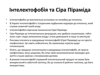 Інтелектофобія та Сіра Піраміда
• Інтелектофобія це мислительна установка не нелюбов до інтелекту.
• В Україні інтелектофобія є історичним надбанням недовіри до інтелекту, який
служив зазвичай чужій владі.
• Інтелектофобія спричиняє виникнення Сірої Піраміди.
• Сіра Піраміда це інтелектуальна деградація, яка здобула соціалізацію, тобто
коли «сірі» люди заполонили владу і стали домінувати в науці та мистецтві.
• Реклама інтелекту в середовищі інтелектофобії (Сірої Піраміди) це не просто
неефективно. Це навіть небезпечно, бо примножує агресію щодо
інтелектуалів.
• Освіта, що продукує інтелектуалів в середовищі інтелектофобії, не просто
неефективна, вона шкідлива, бо готує своїх високоосвічених громадян для
життя в інших країнах з поламаними долями.
• В режимі інтелектофобії справжній інтелектуальний продукт не може бути
використаний в публічній політиці, бо це знизило б рейтинг політика, що його
використовує.
 