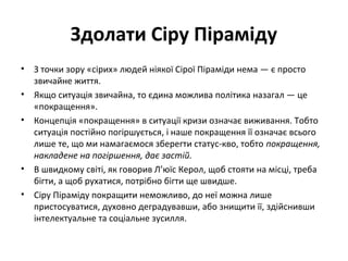 Здолати Сіру Піраміду
• З точки зору «сірих» людей ніякої Сірої Піраміди нема — є просто
звичайне життя.
• Якщо ситуація звичайна, то єдина можлива політика назагал — це
«покращення».
• Концепція «покращення» в ситуації кризи означає виживання. Тобто
ситуація постійно погіршується, і наше покращення її означає всього
лише те, що ми намагаємося зберегти статус-кво, тобто покращення,
накладене на погіршення, дає застій.
• В швидкому світі, як говорив Л’юїс Керол, щоб стояти на місці, треба
бігти, а щоб рухатися, потрібно бігти ще швидше.
• Сіру Піраміду покращити неможливо, до неї можна лише
пристосуватися, духовно деградувавши, або знищити її, здійснивши
інтелектуальне та соціальне зусилля.
 