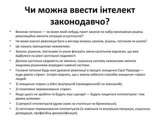 Чи можна ввести інтелект
законодавчо?
• Виникає питання — чи може який-небудь пакет законів чи набір виконавчих рішень
революційно змінити ситуацію в суспільстві?
• Чи може взагалі революція бути у вигляді якихось законів, рішень, постанов чи указів?
• Це нажаль принципово неможливо.
• Закони, рішення, постанови та укази фіксують зміни суспільних відносин, що вже
відбулися на рівні суспільної свідомості.
• Допоки суспільна свідомість не змінена, соціальну систему неможливо змінити
жодними рішеннями всередині наявної системи.
• Головне питання будь-якої духовної революції в процесі знищення Сірої Піраміди —
куди дівати «сірих». Історія свідчить, що є зовсім небагато способів знищення «сірих»
людей:
• 1) знищення «сірих» у війні (внутрішній (громадянській) чи зовнішній);
• 2) позитивне перевиховання «сірих».
• Якщо цього не зробити то будуть інші сценарії — будуть нищитися інтелектуали і теж
двома шляхами:
• 1) репресії інтелектуалів (дуже схожі на сталінські чи брежнєвські);
• 2) негативне перевиховання інтелектуалів (їх зовнішня та внутрішня еміграція, соціальна
деградація, професійна дискваліфікація).
 
