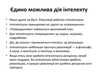 Єдино можлива дія інтелекту
• Маси здатні на бунт. Революції роблять інтелектуали.
• Інтелектуали принципово не здатні на «покращення».
• «Покращенням» займається креативний клас.
• Для інтелектуала «покращення» це нудно, нецікаво,
недрайвово.
• Дія, де власне і проявляється інтелект, це революція.
• Інтелектуали найбільше прагнуть революцій — в філософії,
в науці, в мистецтві, в політиці, в економіці.
• Якщо хтось хоче зробити інтелектуала ресурсом, нехай
тричі подумає, бо інтелектуал обов’язково зробить
революцію, в процесі революції він зробить ресурсом кого
завгодно.
 