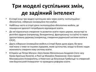 Три моделі суспільних змін,
де задіяний інтелект
• В історії існує три моделі суспільних змін через освіту: інституційно-
ідеологічна, лідерсько-інноваційна та клубна.
• Найбільш часто в історії діяла інституційно-ідеологічна модель, де
поширення ідеології потребувало відповідної освіти.
• До неї відноситься створення та розвиток освіти через церкви, монастирі та
релігійні ордени (наприклад, бенедиктинці, францисканці та єзуїти) та через
ідеологізовану державу (наприклад, створення радянської системи освіти в
СРСР).
• Друга лідерсько-інноваційна модель в історії буває дуже рідко, бо вона
пов’язана з тими чи іншими лідерами, яким суспільство, влада та бізнес надає
можливість створити нову систему освіти.
• В Україні це Петро Могила і його Києво-Могилянська Академія (того часу
Києво-Братська Колегія), в Росії це Михайло Ломоносов і його проект
Московського Університету, в Німеччині це Вільгельм Гумбольдт та створений
ним Берлінський Університет та проведена реформа освіти.
 
