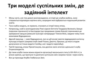 Три моделі суспільних змін, де
задіяний інтелект
• Менш часто, але теж доволі розповсюджено, в історії діє клубна модель, коли
створюється відповідна картина світу, всередині якої відбувається подальший розвиток
освіти.
• Така клубна модель, як правило, становить в історії певну епоху.
• Наприклад, клуб в занепадаючому Римі короля Остготів Теодоріха Великого, Боеція
(королем страченого) та Кассіодора (що продовжив справу Боеція) спричинився до
архівування грецько-римської культури напередодні Темних Віків, завдяки чому стало
можливим Відродження.
• Другий приклад — саме Відродження, яке на цій основі змогло відроджувати античну
культуру в Європі (зокрема клуб сімей Пізано, Джотто, Орканья, до якого згодом
долучилися не тільки видатні італійці, але і видатні європейці).
• Третій приклад, епоха Просвітництва, яка досягає свого апогею в діяльності клубу
Енциклопедистів.
• До таких клубів також можна віднести організації масонського типу (з XVI-XVII ст.) в
різних країнах, що прагнули та досягали суспільних змін зокрема також і через освіту.
• Все це приклади Клубів Глобальних Змін.
 