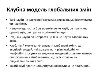 Клубна модель глобальних змін
• Такі клуби не варто пов’язувати з державними інститутами
чи партіями.
• Наприклад, партія більшовиків це не клуб, це політична
організація, що прагне політичної влади.
• Будь-які клуби по інтересах це теж не Клуби Глобальних
Змін.
• Клуб, який може започаткувати глобальні зміни, це
асоціація людей, які можуть мати різні офіційні чи
неофіційні стосунки та водночас поєднані спільним наново
створюваним світобаченням, що орієнтоване на
радикальні зміни в світі.
• Такий клуб прагне концептуальної влади, а не політичної.
 