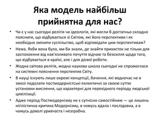 Яка модель найбільш
прийнятна для нас?
• Чи є у нас сьогодні релігія чи ідеологія, які могли б достатньо складно
пояснити, що відбувається зі Світом, які його перспективи і як
необхідно змінити суспільство, щоб відповідати цим перспективам?
• Нема. Якби вона була, ми би знали, де знайти прихисток не тільки для
заспокоєння від нав’язливого почуття відчаю та безсилля щодо того,
що відбувається в країні, але і для дієвої роботи.
• Жодна світова релігія, жодна наукова школа сьогодні не спромоглася
на системні пояснення перспектив Світу.
• В науці існують лише окремі концепції, бачення, які водночас не в
змозі подолати постмодерністські еклектичні за своєю суттю
установки мислення, що характерні для перехідного періоду людської
цивілізації.
• Адже період Постмодернізму не є сутнісно самостійним — це лишень
нігілістична критика Модернізму, в чомусь вдала і послідовна, а в
чомусь доволі уривчаста і незграбна.
 