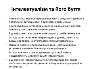 Інтелектуалізм та його буття
• Інтелект є позиція принципової новизни в результаті зусилля в
проблемній ситуації, коли в адекватних знань нема.
• Інтелектуалізм є установка мислення на домінуючу цінність
інтелекту для соціальних перетворень.
• Відповідальність за стан інтелекту несуть самі інтелектуали.
• Інакше ставити питання і перекладати відповідальність на
владу, корпорації чи суспільство є безвідповідальним.
• Причина падіння інтелектуалізму одна - світ змінився, а
установки мислення інтелектуалів не змінилися.
• Інакше кажучи - в основі деінтелектуалізації лежить
неадекватність мислення самих інтелектуалів.
• Відновлення інтелектуалізму є інтелектуальна дія, яка не
пов'язана з жодною підтримкою з боку влади, корпорацій чи
суспільства.
 