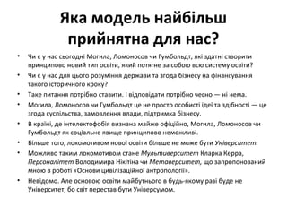 Яка модель найбільш
прийнятна для нас?
• Чи є у нас сьогодні Могила, Ломоносов чи Гумбольдт, які здатні створити
принципово новий тип освіти, який потягне за собою всю систему освіти?
• Чи є у нас для цього розуміння держави та згода бізнесу на фінансування
такого історичного кроку?
• Таке питання потрібно ставити. І відповідати потрібно чесно — ні нема.
• Могила, Ломоносов чи Гумбольдт це не просто особисті ідеї та здібності — це
згода суспільства, замовлення влади, підтримка бізнесу.
• В країні, де інтелектофобія визнана майже офіційно, Могила, Ломоносов чи
Гумбольдт як соціальне явище принципово неможливі.
• Більше того, локомотивом нової освіти більше не може бути Університет.
• Можливо таким локомотивом стане Мультиверситет Кларка Керра,
Персоналітет Володимира Нікітіна чи Метаверситет, що запропонований
мною в роботі «Основи цивілізаційної антропології».
• Невідомо. Але основою освіти майбутнього в будь-якому разі буде не
Університет, бо світ перестав бути Універсумом.
 