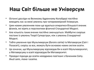 Наш Світ більше не Універсум
• Останні досліди на Великому Адронному Колайдері постійно
виводять нас за межі уявлень про чотиривимірний Універсум.
• Цим новим уявленням поки ще вдається опиратися більшості вчених
фізиків, які вірять в перспективи фізичної Стандартної Моделі.
• Але кількість таких вчених постійно зменшується. Майбутнє скоріше
постане із уявлень Теорії Суперструн, ніж з уявлень Стандартної
Моделі.
• Тобто уявлення про Мультиверсум (багато світів) та Метаверсум (Світ і
Позасвіт), скоріш за все, можуть бути основою нових систем освіти.
• Це означає, що Мультиверсуму відповідав би в освіті Мультиверситет,
а Метаверсуму в освіті відповідав би Метаверситет.
• Провідні підходи до освіти невідривно пов'язані з баченням Світу.
Який світ, така і освіта.
 
