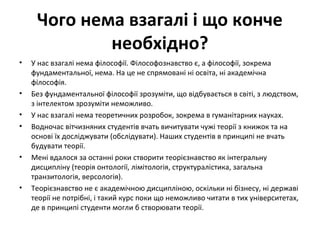 Чого нема взагалі і що конче
необхідно?
• У нас взагалі нема філософії. Філософознавство є, а філософії, зокрема
фундаментальної, нема. На це не спрямовані ні освіта, ні академічна
філософія.
• Без фундаментальної філософії зрозуміти, що відбувається в світі, з людством,
з інтелектом зрозуміти неможливо.
• У нас взагалі нема теоретичних розробок, зокрема в гуманітарних науках.
• Водночас вітчизняних студентів вчать вичитувати чужі теорії з книжок та на
основі їх досліджувати (обслідувати). Наших студентів в принципі не вчать
будувати теорії.
• Мені вдалося за останні роки створити теорієзнавство як інтегральну
дисципліну (теорія онтології, лімітологія, структуралістика, загальна
транзитологія, версологія).
• Теорієзнавство не є академічною дисципліною, оскільки ні бізнесу, ні державі
теорії не потрібні, і такий курс поки що неможливо читати в тих університетах,
де в принципі студенти могли б створювати теорії.
 