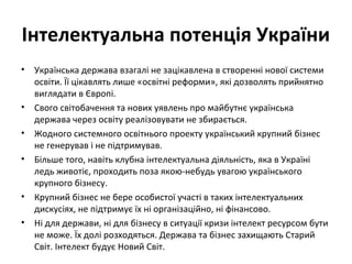 Інтелектуальна потенція України
• Українська держава взагалі не зацікавлена в створенні нової системи
освіти. Її цікавлять лише «освітні реформи», які дозволять прийнятно
виглядати в Європі.
• Свого світобачення та нових уявлень про майбутнє українська
держава через освіту реалізовувати не збирається.
• Жодного системного освітнього проекту український крупний бізнес
не генерував і не підтримував.
• Більше того, навіть клубна інтелектуальна діяльність, яка в Україні
ледь животіє, проходить поза якою-небудь увагою українського
крупного бізнесу.
• Крупний бізнес не бере особистої участі в таких інтелектуальних
дискусіях, не підтримує їх ні організаційно, ні фінансово.
• Ні для держави, ні для бізнесу в ситуації кризи інтелект ресурсом бути
не може. Їх долі розходяться. Держава та бізнес захищають Старий
Світ. Інтелект будує Новий Світ.
 