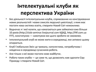 Інтелектуальні клуби як
перспектива України
• Без діяльності інтелектуальних клубів, спрямованих на конструювання
нових реальностей і нових смислів людської цивілізації, з яких має
постати нова система освіта, створити Новий Світ неможливо.
• Водночас я і мої колеги, що намагаються цим займатися вже більше
10 років (http://club-seminar.livejournal.com КДКД, http://f4f.com.ua
FFF), констатуємо — самотужки ми цього зробити не зможемо.
• Інтелектуальний клуб не може жити в середовищі, яке активно цьому
опирається.
• Клуб Глобальних Змін це тривала, наполеглива, неприбуткова і
невдячна в середовищі сучасників робота.
• Але тільки з неї може постати нове майбутнє.
• Робота таких клубів — це саме те, що дозволить нам здолати Сіру
Піраміду і створити Новий Світ.
 