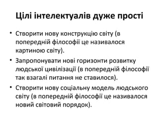 Цілі інтелектуалів дуже прості
• Створити нову конструкцію світу (в
попередній філософії це називалося
картиною світу).
• Запропонувати нові горизонти розвитку
людської цивілізації (в попередній філософії
так взагалі питання не ставилося).
• Створити нову соціальну модель людського
світу (в попередній філософії це називалося
новий світовий порядок).
 
