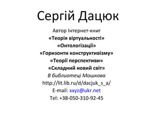 Сергій Дацюк
Автор Інтернет-книг
«Теорія віртуальності»
«Онтологізації»
«Горизонти конструктивізму»
«Теорії перспективи»
«Складний новий світ»
В библиотеці Мошкова
http://lit.lib.ru/d/dacjuk_s_a/
E-mail: xxyz@ukr.net
Tel: +38-050-310-92-45
 
