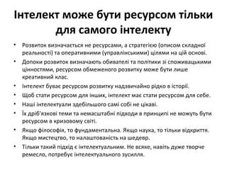 Інтелект може бути ресурсом тільки
для самого інтелекту
• Розвиток визначається не ресурсами, а стратегією (описом складної
реальності) та оперативними (управлінськими) цілями на цій основі.
• Допоки розвиток визначають обивателі та політики зі споживацькими
цінностями, ресурсом обмеженого розвитку може бути лише
креативний клас.
• Інтелект буває ресурсом розвитку надзвичайно рідко в історії.
• Щоб стати ресурсом для інших, інтелект має стати ресурсом для себе.
• Наші інтелектуали здебільшого самі собі не цікаві.
• Їх дріб'язкові теми та немасштабні підходи в принципі не можуть бути
ресурсом в кризовому світі.
• Якщо філософія, то фундаментальна. Якщо наука, то тільки відкриття.
Якщо мистецтво, то налаштованість на шедевр.
• Тільки такий підхід є інтелектуальним. Не всяке, навіть дуже творче
ремесло, потребує інтелектуального зусилля.
 