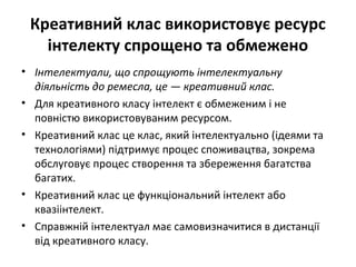 Креативний клас використовує ресурс
інтелекту спрощено та обмежено
• Інтелектуали, що спрощують інтелектуальну
діяльність до ремесла, це — креативний клас.
• Для креативного класу інтелект є обмеженим і не
повністю використовуваним ресурсом.
• Креативний клас це клас, який інтелектуально (ідеями та
технологіями) підтримує процес споживацтва, зокрема
обслуговує процес створення та збереження багатства
багатих.
• Креативний клас це функціональний інтелект або
квазіінтелект.
• Справжній інтелектуал має самовизначитися в дистанції
від креативного класу.
 
