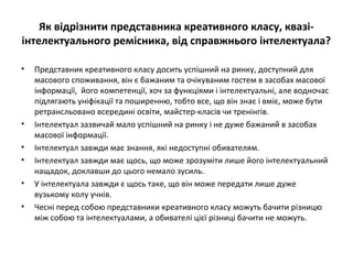 Як відрізнити представника креативного класу, квазі-
інтелектуального ремісника, від справжнього інтелектуала?
• Представник креативного класу досить успішний на ринку, доступний для
масового споживання, він є бажаним та очікуваним гостем в засобах масової
інформації, його компетенції, хоч за функціями і інтелектуальні, але водночас
підлягають уніфікації та поширенню, тобто все, що він знає і вміє, може бути
ретрансльовано всередині освіти, майстер-класів чи тренінгів.
• Інтелектуал зазвичай мало успішний на ринку і не дуже бажаний в засобах
масової інформації.
• Інтелектуал завжди має знання, які недоступні обивателям.
• Інтелектуал завжди має щось, що може зрозуміти лише його інтелектуальний
нащадок, доклавши до цього немало зусиль.
• У інтелектуала завжди є щось таке, що він може передати лише дуже
вузькому колу учнів.
• Чесні перед собою представники креативного класу можуть бачити різницю
між собою та інтелектуалами, а обивателі цієї різниці бачити не можуть.
 