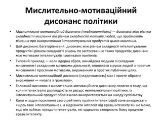 Мислительно-мотиваційний
дисонанс політики
• Мислительно-мотиваційний дисонанс (неадекватність) — дисонанс між рівнем
складності мислення та рівнем складності мотивів людей, що приймають
рішення про використання інтелектуальних продуктів цього мислення.
• Цей дисонанс багаторівневий: дисонанс між рівнем складності інтелектуальних
продуктів і рівнем складності рішень по застосуванню таких продуктів; дисонанс
між мотивами інтелектуалів і мотивами політиків.
• Типовий приклад — коли ядерна зброя, винайдена людьми зі складним
мисленням і складними мотивами діяльності, опинялася в руках людей з простим
мисленням і простими мотивами, вираженими в простих публічних цілях.
• Мислительно-мотиваційний дисонанс (неадекватність) має і просте образне
вираження — «мавпа з гранатою».
• Головний висновок з мислительно-мотиваційного дисонансу полягає в тому, що
коли інтелектуалів розглядають як ресурс неінтелектуальні політики, їх
інтелектуальний продукт обов’язково використовується на шкоду суспільству.
• Коли ж задля посилення свого рейтингу політик-інтелектофоб хоче використати
«щось таке інтелектуальне», а відрізнити інтелект від ерзац-інтелекту він не може,
тоді він наймає псевдо-інтелектуалів, які задешево створюють йому продукти
ерзац-інтелекту.
 
