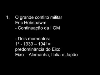 1. O grande conflito militar
Eric Hobsbawm
- Continuação da I GM
- Dois momentos:
1º - 1939 – 1941=
predominância do Eixo
Eixo – Alemanha, Itália e Japão
 