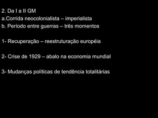 2.
2. Da I a II GM
a.Corrida neocolonialista – imperialista
b. Período entre guerras – três momentos
1- Recuperação – reestruturação européia
2- Crise de 1929 – abalo na economia mundial
3- Mudanças políticas de tendência totalitárias
 