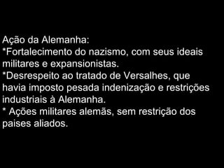 Ação da Alemanha:
*Fortalecimento do nazismo, com seus ideais
militares e expansionistas.
*Desrespeito ao tratado de Versalhes, que
havia imposto pesada indenização e restrições
industriais à Alemanha.
* Ações militares alemãs, sem restrição dos
paises aliados.
 