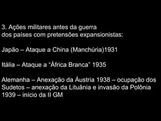 3. Ações militares antes da guerra
dos países com pretensões expansionistas:
Japão – Ataque a China (Manchúria)1931
Itália – Ataque a “África Branca” 1935
Alemanha – Anexação da Áustria 1938 – ocupação dos
Sudetos – anexação da Lituânia e invasão da Polônia
1939 – início da II GM
 